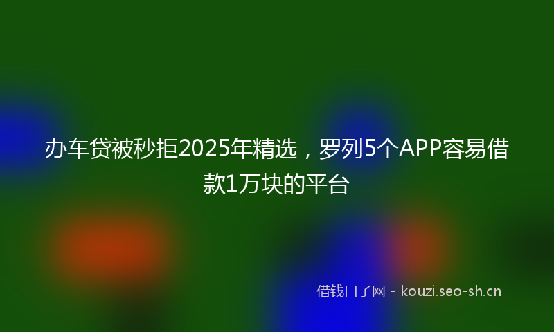 办车贷被秒拒2025年精选，罗列5个APP容易借款1万块的平台