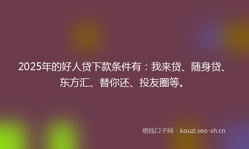 2025年的好人贷下款条件有：我来贷、随身贷、东方汇、替你还、投友圈等。