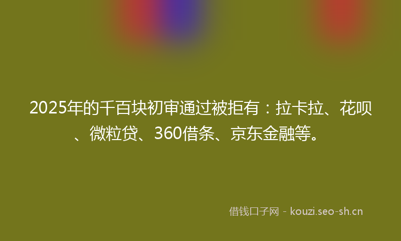 2025年的千百块初审通过被拒有:拉卡拉、花呗、微粒贷、360借条、京东金融等。