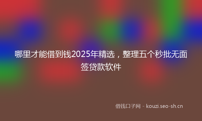 哪里才能借到钱2025年精选，整理五个秒批无面签贷款软件