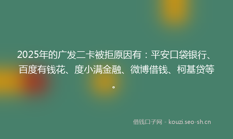 2025年的广发二卡被拒原因有：平安口袋银行、百度有钱花、度小满金融、微博借钱、柯基贷等。