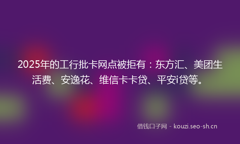 2025年的工行批卡网点被拒有：东方汇、美团生活费、安逸花、维信卡卡贷、平安i贷等。