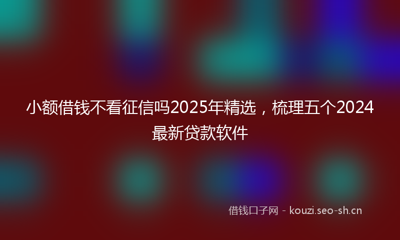 小额借钱不看征信吗2025年精选，梳理五个2024最新贷款软件