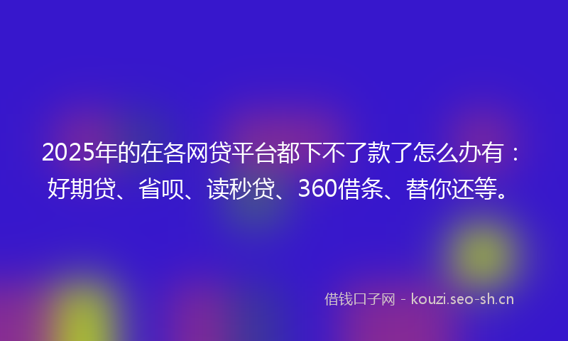 2025年的在各网贷平台都下不了款了怎么办有：好期贷、省呗、读秒贷、360借条、替你还等。