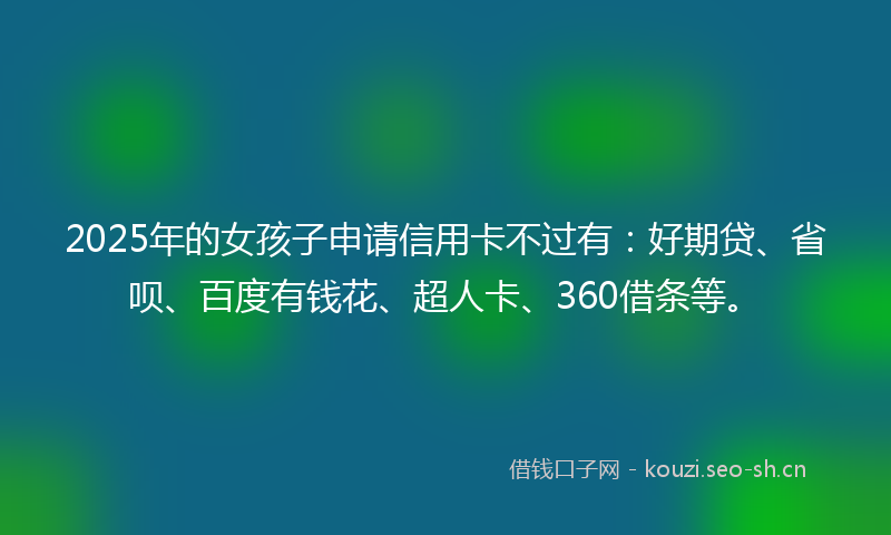 2025年的女孩子申请信用卡不过有：好期贷、省呗、百度有钱花、超人卡、360借条等。