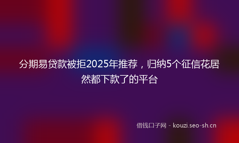 分期易贷款被拒2025年推荐，归纳5个征信花居然都下款了的平台