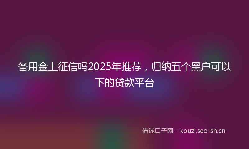 备用金上征信吗2025年推荐，归纳五个黑户可以下的贷款平台