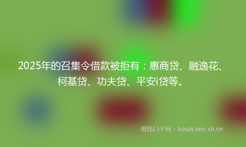 2025年的召集令借款被拒有:惠商贷、融逸花、柯基贷、功夫贷、平安i贷等。