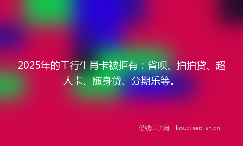 2025年的工行生肖卡被拒有：省呗、拍拍贷、超人卡、随身贷、分期乐等。