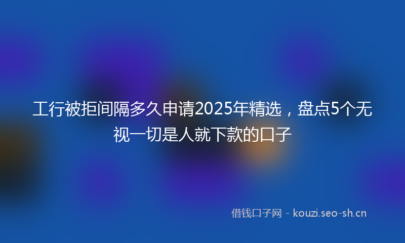 工行被拒间隔多久申请2025年精选，盘点5个无视一切是人就下款的口子
