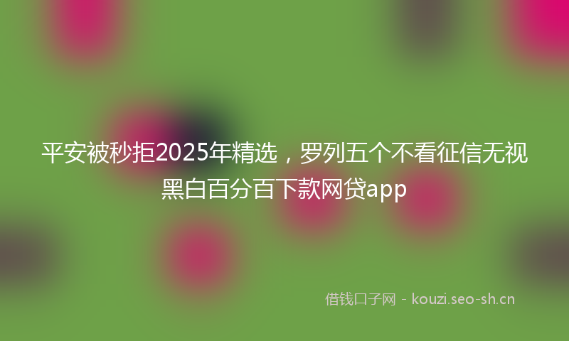 平安被秒拒2025年精选，罗列五个不看征信无视黑白百分百下款网贷app