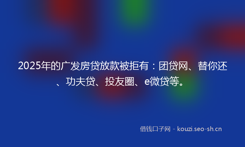 2025年的广发房贷放款被拒有：团贷网、替你还、功夫贷、投友圈、e微贷等。