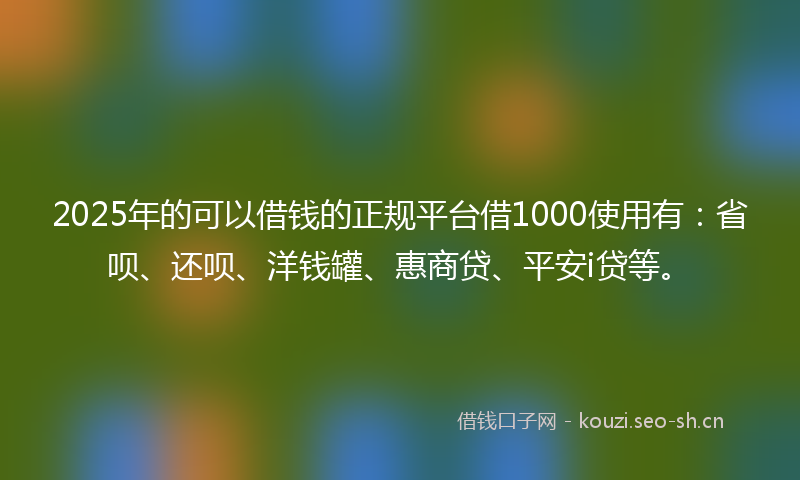 2025年的可以借钱的正规平台借1000使用有：省呗、还呗、洋钱罐、惠商贷、平安i贷等。