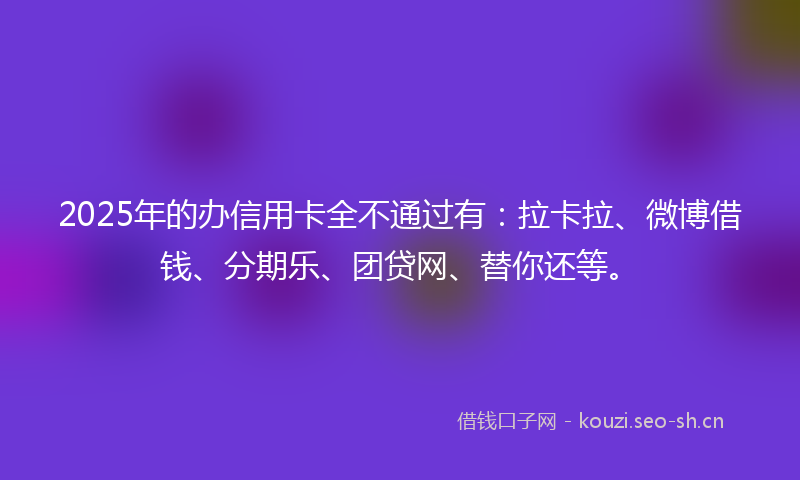 2025年的办信用卡全不通过有：拉卡拉、微博借钱、分期乐、团贷网、替你还等。