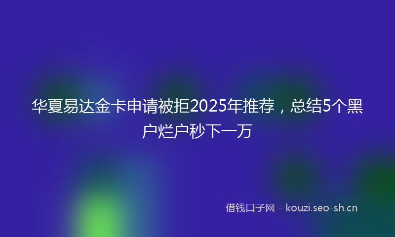 华夏易达金卡申请被拒2025年推荐，总结5个黑户烂户秒下一万