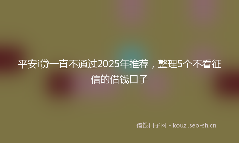 平安i贷一直不通过2025年推荐，整理5个不看征信的借钱口子