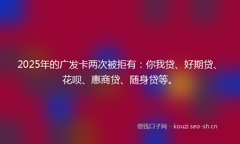 2025年的广发卡两次被拒有：你我贷、好期贷、花呗、惠商贷、随身贷等。
