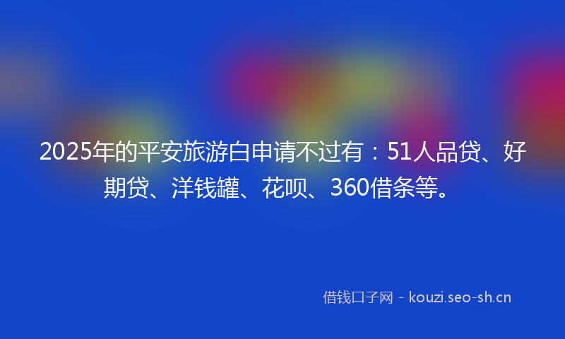 2025年的平安旅游白申请不过有：51人品贷、好期贷、洋钱罐、花呗、360借条等。