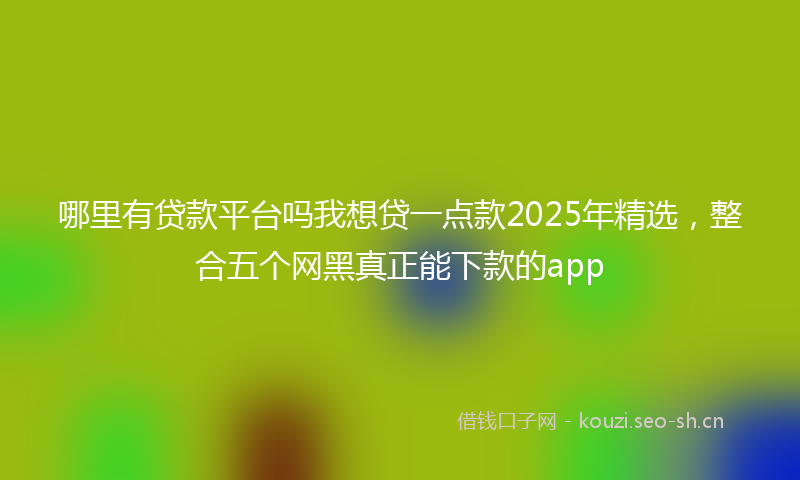 哪里有贷款平台吗我想贷一点款2025年精选,整合五个网黑真正能下款的app