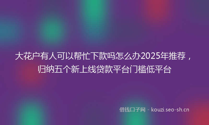 大花户有人可以帮忙下款吗怎么办2025年推荐，归纳五个新上线贷款平台门槛低平台