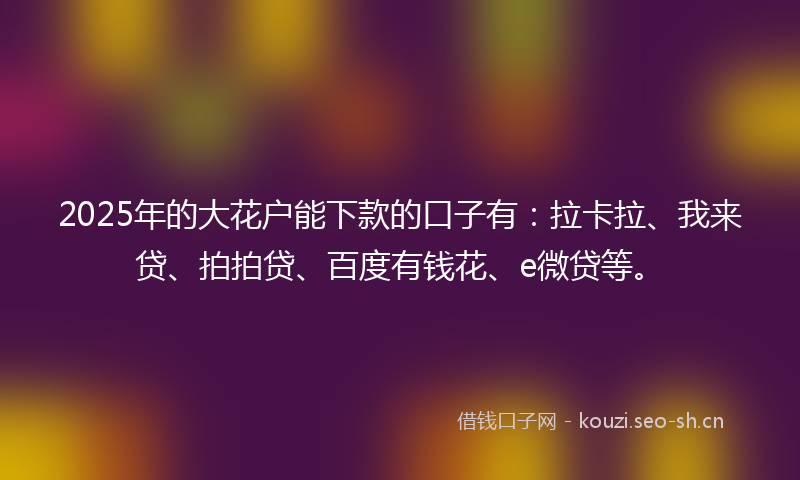 2025年的大花户能下款的口子有：拉卡拉、我来贷、拍拍贷、百度有钱花、e微贷等。