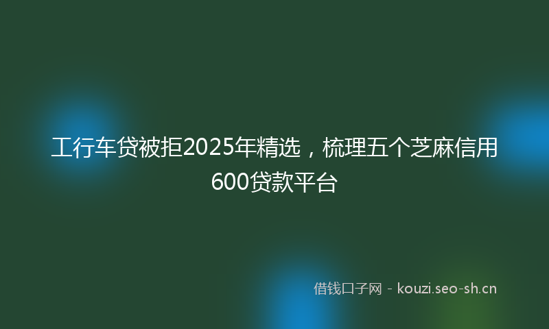 工行车贷被拒2025年精选，梳理五个芝麻信用600贷款平台