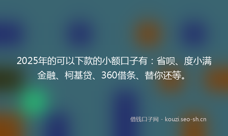 2025年的可以下款的小额口子有：省呗、度小满金融、柯基贷、360借条、替你还等。