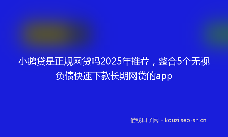 小鹅贷是正规网贷吗2025年推荐，整合5个无视负债快速下款长期网贷的app
