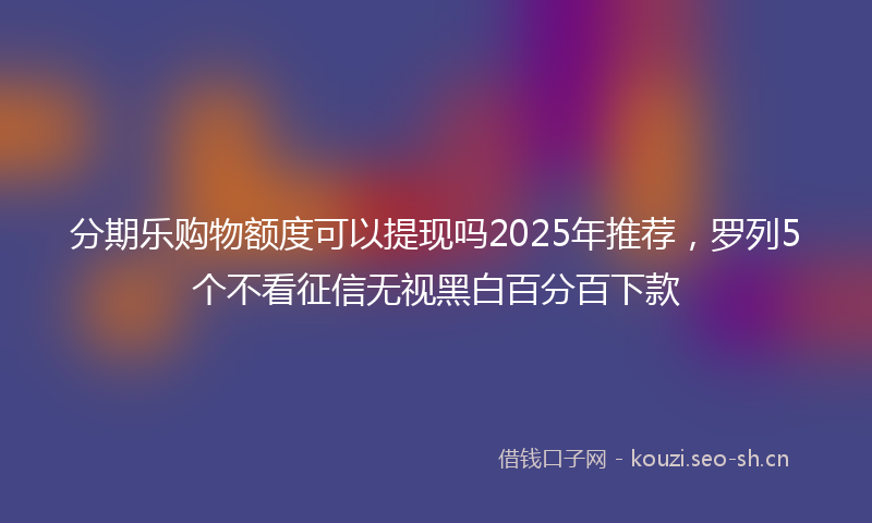 分期乐购物额度可以提现吗2025年推荐，罗列5个不看征信无视黑白百分百下款