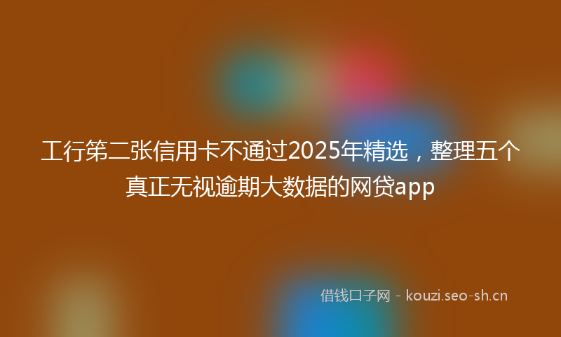 工行笫二张信用卡不通过2025年精选，整理五个真正无视逾期大数据的网贷app