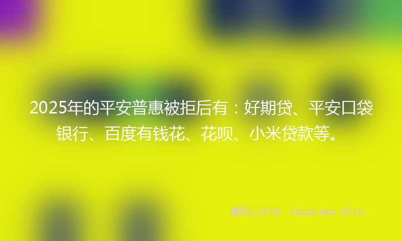 2025年的平安普惠被拒后有:好期贷、平安口袋银行、百度有钱花、花呗、小米贷款等。