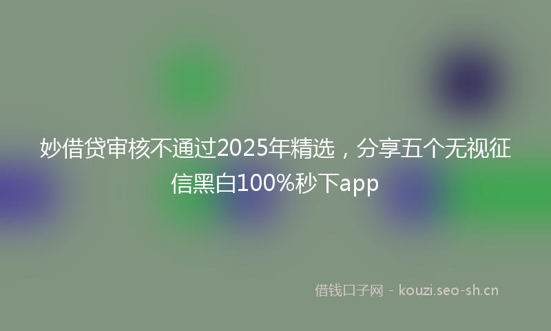 妙借贷审核不通过2025年精选，分享五个无视征信黑白100%秒下app