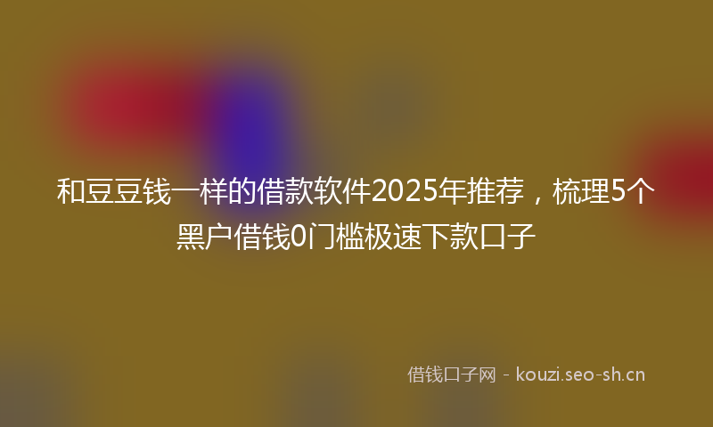 和豆豆钱一样的借款软件2025年推荐，梳理5个黑户借钱0门槛极速下款口子