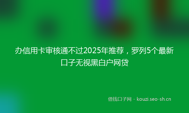 办信用卡审核通不过2025年推荐，罗列5个最新口子无视黑白户网贷