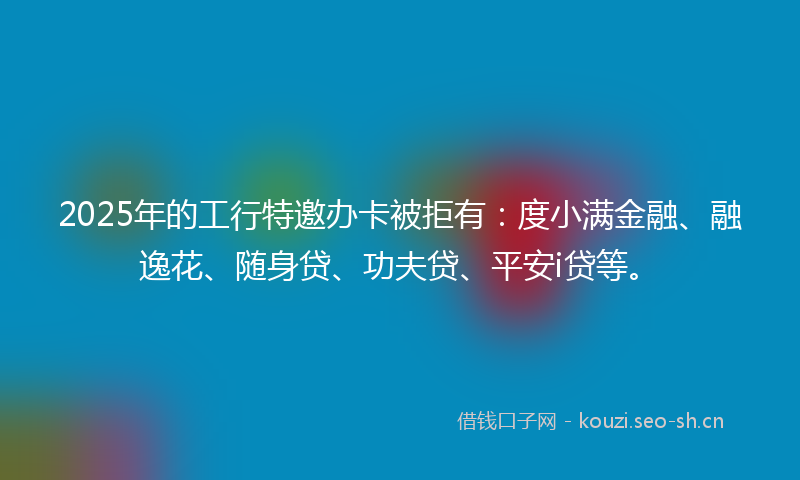 2025年的工行特邀办卡被拒有：度小满金融、融逸花、随身贷、功夫贷、平安i贷等。