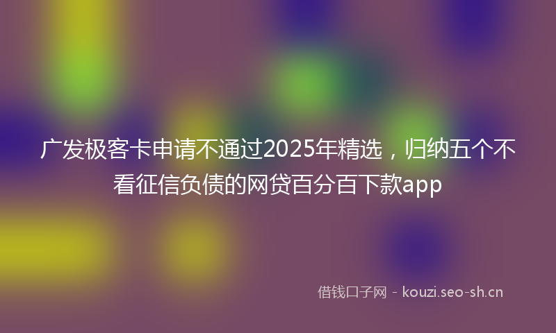 广发极客卡申请不通过2025年精选，归纳五个不看征信负债的网贷百分百下款app