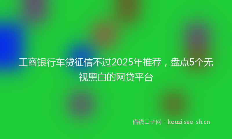 工商银行车贷征信不过2025年推荐，盘点5个无视黑白的网贷平台