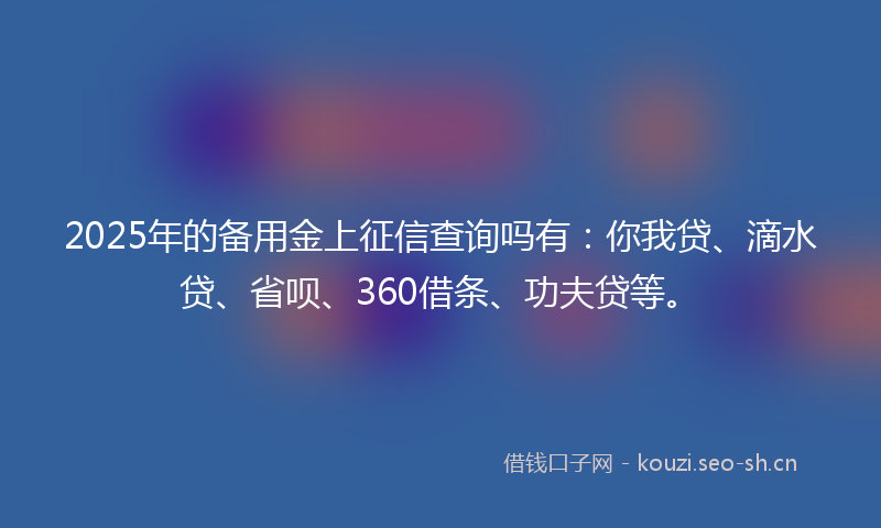 2025年的备用金上征信查询吗有:你我贷、滴水贷、省呗、360借条、功夫贷等。
