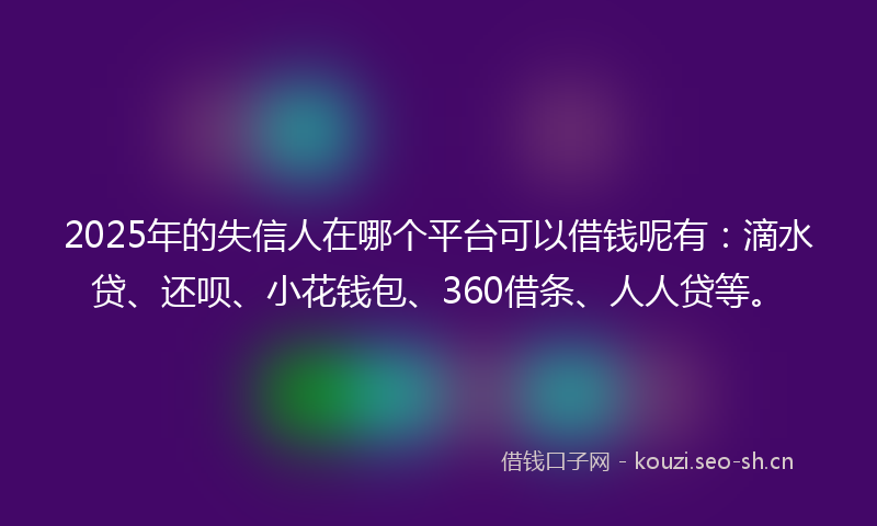 2025年的失信人在哪个平台可以借钱呢有：滴水贷、还呗、小花钱包、360借条、人人贷等。