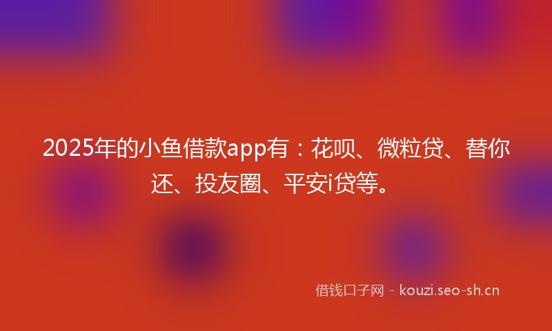 2025年的小鱼借款app有：花呗、微粒贷、替你还、投友圈、平安i贷等。