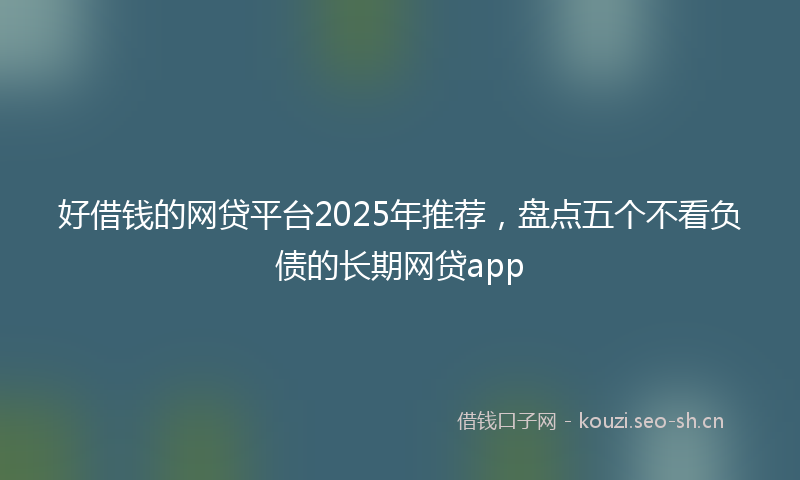 好借钱的网贷平台2025年推荐，盘点五个不看负债的长期网贷app