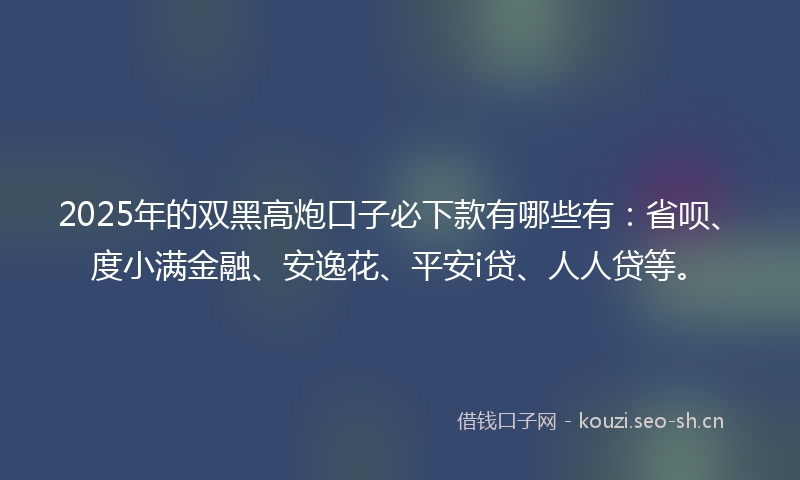 2025年的双黑高炮口子必下款有哪些有:省呗、度小满金融、安逸花、平安i贷、人人贷等。