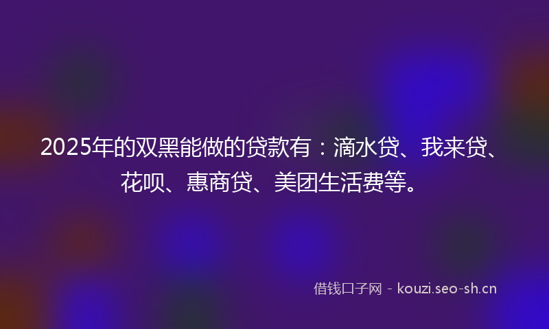 2025年的双黑能做的贷款有：滴水贷、我来贷、花呗、惠商贷、美团生活费等。