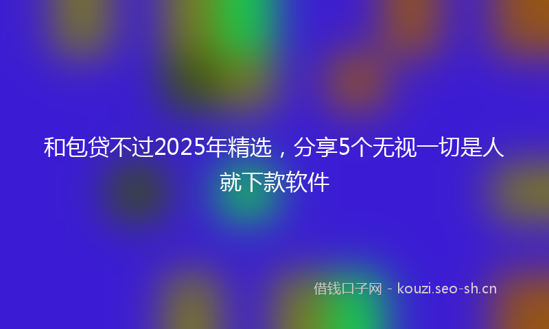 和包贷不过2025年精选，分享5个无视一切是人就下款软件