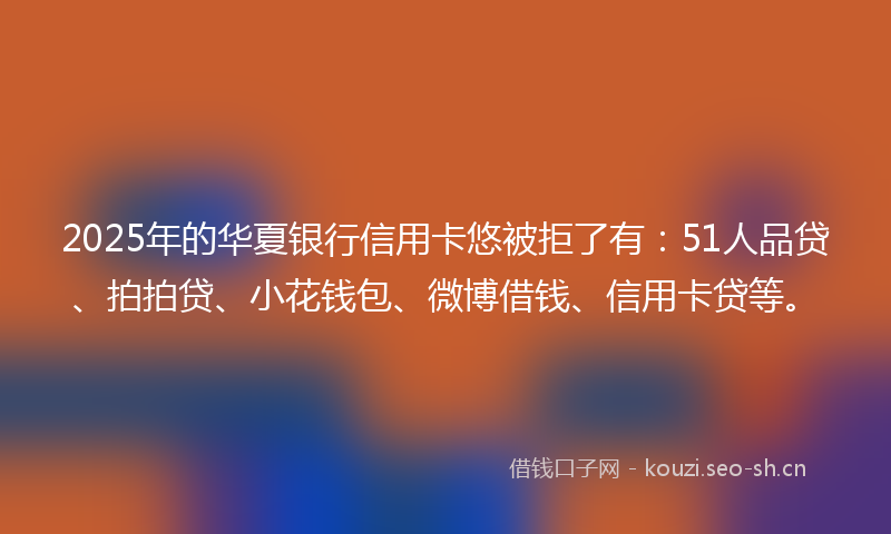 2025年的华夏银行信用卡悠被拒了有：51人品贷、拍拍贷、小花钱包、微博借钱、信用卡贷等。