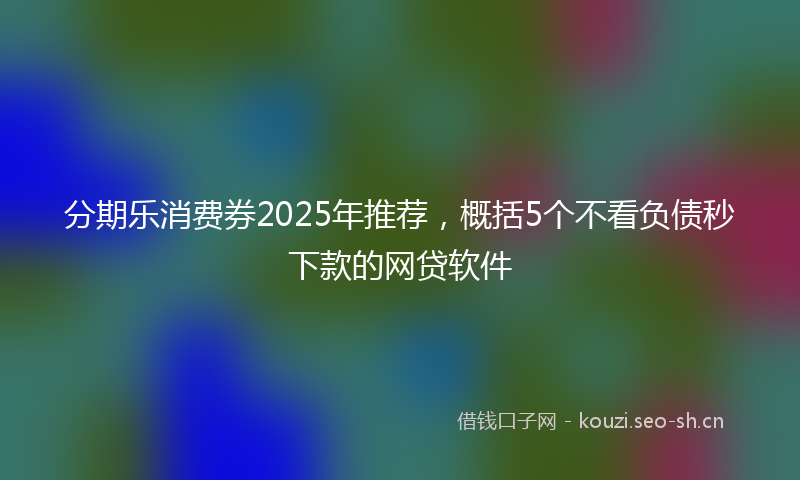 分期乐消费券2025年推荐，概括5个不看负债秒下款的网贷软件