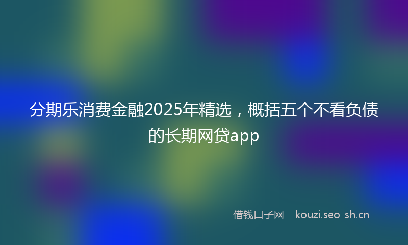 分期乐消费金融2025年精选,概括五个不看负债的长期网贷app