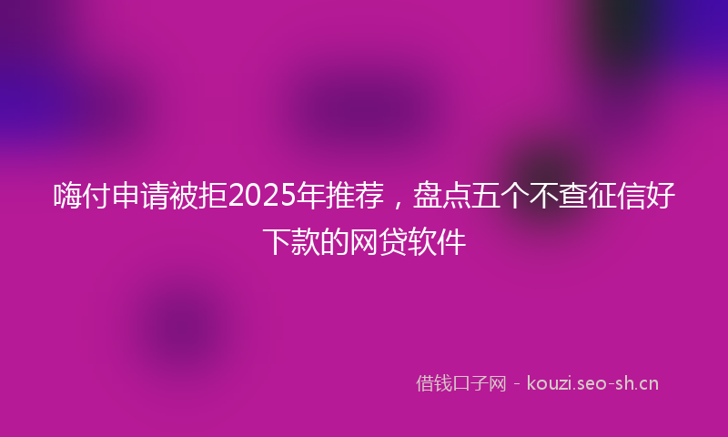 嗨付申请被拒2025年推荐，盘点五个不查征信好下款的网贷软件