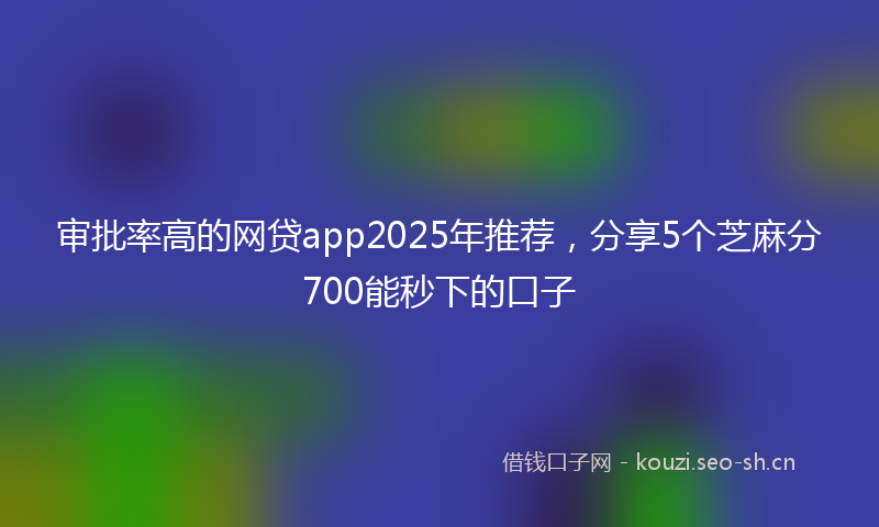 审批率高的网贷app2025年推荐，分享5个芝麻分700能秒下的口子