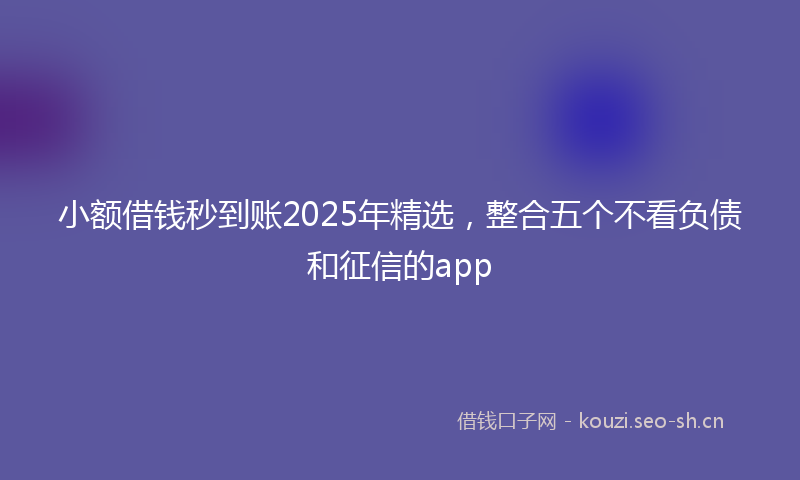 小额借钱秒到账2025年精选，整合五个不看负债和征信的app